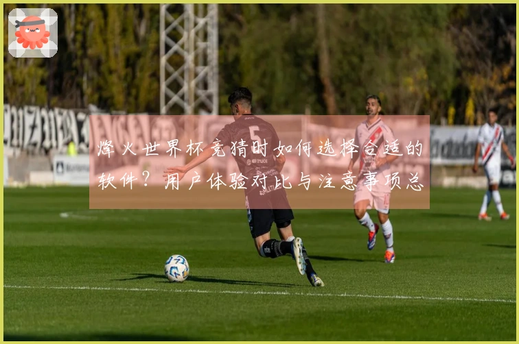 烽火世界杯竞猜时如何选择合适的软件？用户体验对比与注意事项总结