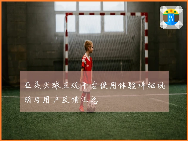 亚美买球正规平台使用体验详细说明与用户反馈汇总