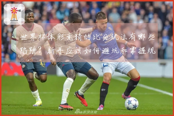 世界杯体彩竞猜的比分玩法有哪些陷阱？新手应该如何避坑和掌握规则