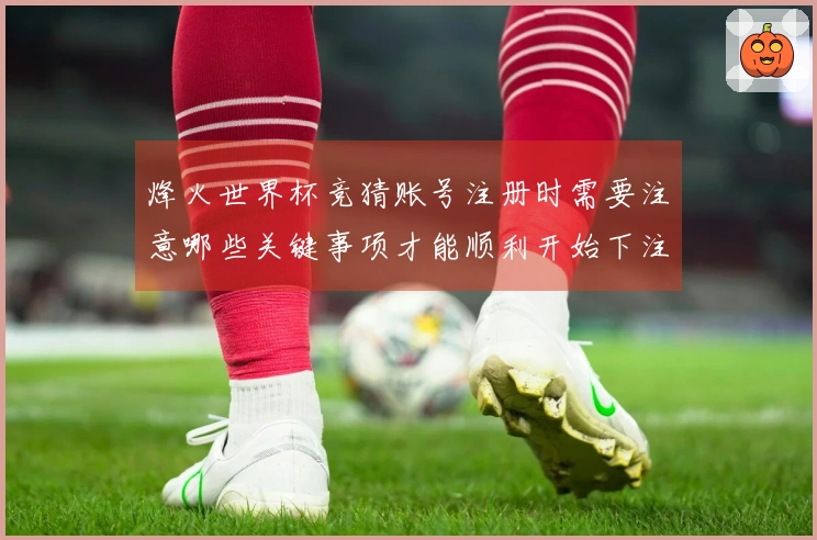 烽火世界杯竞猜账号注册时需要注意哪些关键事项才能顺利开始下注